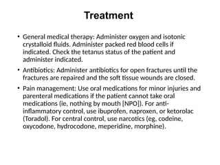 Treatment
• General medical therapy: Administer oxygen and isotonic
crystalloid fluids. Administer packed red blood cells if
indicated. Check the tetanus status of the patient and
administer indicated.
• Antibiotics: Administer antibiotics for open fractures until the
fractures are repaired and the soft tissue wounds are closed.
• Pain management: Use oral medications for minor injuries and
parenteral medications if the patient cannot take oral
medications (ie, nothing by mouth [NPO]). For anti-
inflammatory control, use ibuprofen, naproxen, or ketorolac
(Toradol). For central control, use narcotics (eg, codeine,
oxycodone, hydrocodone, meperidine, morphine).
 