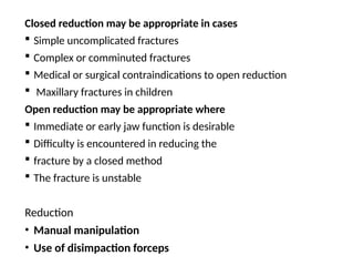 Closed reduction may be appropriate in cases
 Simple uncomplicated fractures
 Complex or comminuted fractures
 Medical or surgical contraindications to open reduction
 Maxillary fractures in children
Open reduction may be appropriate where
 Immediate or early jaw function is desirable
 Difficulty is encountered in reducing the
 fracture by a closed method
 The fracture is unstable
Reduction
• Manual manipulation
• Use of disimpaction forceps
 