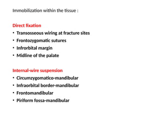 Immobilization within the tissue :
Direct fixation
• Transosseous wiring at fracture sites
• Frontozygomatic sutures
• Infrorbital margin
• Midline of the palate
Internal-wire suspension
• Circumzygomatico-mandibular
• Infraorbital border-mandibular
• Frontomandibular
• Piriform fossa-mandibular
 