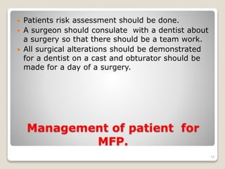  Patients risk assessment should be done. 
 A surgeon should consulate with a dentist about 
a surgery so that there should be a team work. 
 All surgical alterations should be demonstrated 
for a dentist on a cast and obturator should be 
made for a day of a surgery. 
Management of patient for 
MFP. 
10 
 