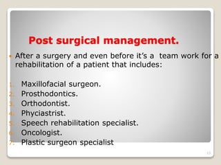 Post surgical management. 
 After a surgery and even before it’s a team work for a 
rehabilitation of a patient that includes: 
1. Maxillofacial surgeon. 
2. Prosthodontics. 
3. Orthodontist. 
4. Phyciastrist. 
5. Speech rehabilitation specialist. 
6. Oncologist. 
7. Plastic surgeon specialist 
13 
 