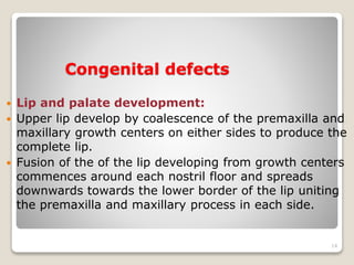 Congenital defects 
 Lip and palate development: 
 Upper lip develop by coalescence of the premaxilla and 
maxillary growth centers on either sides to produce the 
complete lip. 
 Fusion of the of the lip developing from growth centers 
commences around each nostril floor and spreads 
downwards towards the lower border of the lip uniting 
the premaxilla and maxillary process in each side. 
14 
 