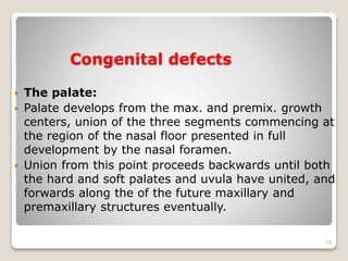 Congenital defects 
 The palate: 
 Palate develops from the max. and premix. growth 
centers, union of the three segments commencing at 
the region of the nasal floor presented in full 
development by the nasal foramen. 
 Union from this point proceeds backwards until both 
the hard and soft palates and uvula have united, and 
forwards along the of the future maxillary and 
premaxillary structures eventually. 
16 
 
