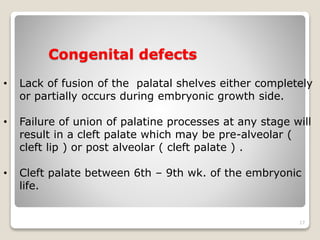 Congenital defects 
• Lack of fusion of the palatal shelves either completely 
17 
or partially occurs during embryonic growth side. 
• Failure of union of palatine processes at any stage will 
result in a cleft palate which may be pre-alveolar ( 
cleft lip ) or post alveolar ( cleft palate ) . 
• Cleft palate between 6th – 9th wk. of the embryonic 
life. 
 