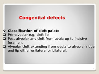 Congenital defects 
18 
 Classification of cleft palate 
 Pre-alveolar e.g. cleft lip 
 Post alveolar any cleft from uvula up to incisive 
foramen. 
 Alveolar cleft extending from uvula to alveolar ridge 
and lip either unilateral or bilateral. 
 