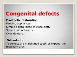 Congenital defects 
B. Prosthetic restoration 
oFeeding appliances. 
oSimple palatal plate to close cleft. 
oSpeech aid obturator. 
oOver denture. 
C. Orthodontic 
oTo correct the malaligned teeth or expand the 
maxillary arch. 
22 
 