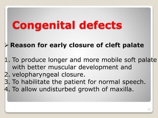 Congenital defects 
23 
 Reason for early closure of cleft palate 
1. To produce longer and more mobile soft palate 
with better muscular development and 
2. velopharyngeal closure. 
3. To habilitate the patient for normal speech. 
4. To allow undisturbed growth of maxilla. 
 