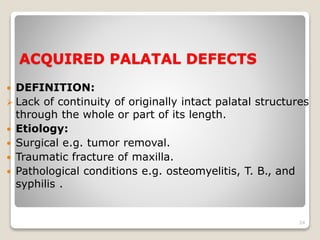 ACQUIRED PALATAL DEFECTS 
 DEFINITION: 
 Lack of continuity of originally intact palatal structures 
through the whole or part of its length. 
 Etiology: 
 Surgical e.g. tumor removal. 
 Traumatic fracture of maxilla. 
 Pathological conditions e.g. osteomyelitis, T. B., and 
syphilis . 
24 
 