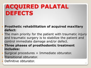 ACQUIRED PALATAL 
DEFECTS 
 Prosthetic rehabilitation of acquired maxillary 
defect: 
 The main priority for the patient with traumatic injury 
and traumatic surgery is to stabilize the patient and 
control immediate damage and/or defect. 
 Three phases of prosthodontic treatment 
includes: 
 Surgical procedures + Immediate obturator. 
 Transitional obturator. 
 Definitive obturator. 
25 
 