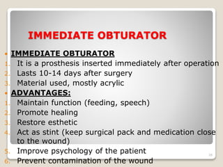 IMMEDIATE OBTURATOR 
 IMMEDIATE OBTURATOR 
1. It is a prosthesis inserted immediately after operation 
2. Lasts 10-14 days after surgery 
3. Material used, mostly acrylic 
 ADVANTAGES: 
1. Maintain function (feeding, speech) 
2. Promote healing 
3. Restore esthetic 
4. Act as stint (keep surgical pack and medication close 
to the wound) 
5. Improve psychology of the patient 
6. Prevent contamination of the wound 
26 
 