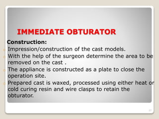 IMMEDIATE OBTURATOR 
Construction: 
o Impression/construction of the cast models. 
o With the help of the surgeon determine the area to be 
removed on the cast . 
o The appliance is constructed as a plate to close the 
operation site. 
o Prepared cast is waxed, processed using either heat or 
cold curing resin and wire clasps to retain the 
obturator. 
27 
 