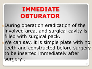 IMMEDIATE 
OBTURATOR 
oDuring operation eradication of the 
involved area, and surgical cavity is 
filled with surgical pack. 
oWe can say, it is simple plate with no 
teeth and constructed before surgery 
to be inserted immediately after 
surgery . 
28 
 