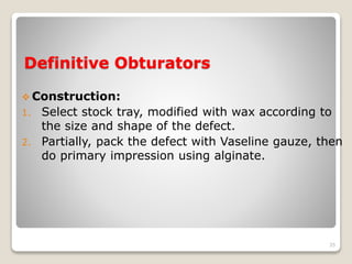 Definitive Obturators 
Construction: 
1. Select stock tray, modified with wax according to 
the size and shape of the defect. 
2. Partially, pack the defect with Vaseline gauze, then 
do primary impression using alginate. 
35 
 