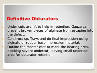Definitive Obturators 
3. Under cuts are lift to help in retention. Gauze can 
prevent broken pieces of alginate from escaping into 
the defect. 
4. Construct sp. Trays and do final impression using 
alginate or rubber base impression material. 
5. Outline the master cast to mark the bearing area, 
blocking severe undercut, leaving small undercut 
area for obturator retention. 
36 
 