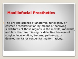 Maxillofacial Prosthetics 
 The art and science of anatomic, functional, or 
cosmetic reconstruction by means of nonliving 
substitutes of those regions in the maxilla, mandible, 
and face that are missing or defective because of 
surgical intervention, trauma, pathology, or 
developmental or congenital malformations. 
4 
 