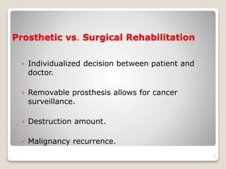 Prosthetic vs. Surgical Rehabilitation 
 Individualized decision between patient and 
doctor. 
 Removable prosthesis allows for cancer 
surveillance. 
 Destruction amount. 
 Malignancy recurrence. 
7 
 