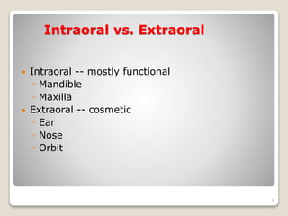 Intraoral vs. Extraoral 
 Intraoral -- mostly functional 
◦ Mandible 
◦ Maxilla 
 Extraoral -- cosmetic 
◦ Ear 
◦ Nose 
◦ Orbit 
8 
 
