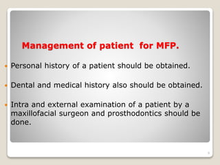 Management of patient for MFP. 
 Personal history of a patient should be obtained. 
 Dental and medical history also should be obtained. 
 Intra and external examination of a patient by a 
maxillofacial surgeon and prosthodontics should be 
done. 
9 
 