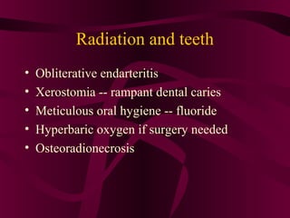 Radiation and teeth
•   Obliterative endarteritis
•   Xerostomia -- rampant dental caries
•   Meticulous oral hygiene -- fluoride
•   Hyperbaric oxygen if surgery needed
•   Osteoradionecrosis
 