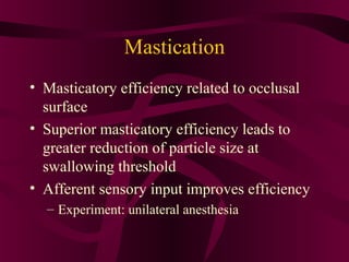 Mastication
• Masticatory efficiency related to occlusal
  surface
• Superior masticatory efficiency leads to
  greater reduction of particle size at
  swallowing threshold
• Afferent sensory input improves efficiency
  – Experiment: unilateral anesthesia
 