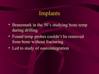 Implants
• Branemark in the 50’s studying bone temp
  during drilling
• Found temp probes couldn’t be removed
  from bone without fracturing
• Led to study of osseointegration
 