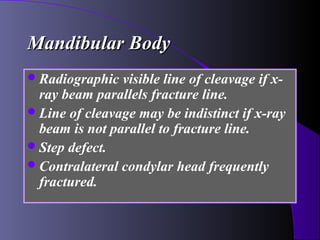 Mandibular Body
 Radiographic  visible line of cleavage if x-
  ray beam parallels fracture line.
 Line of cleavage may be indistinct if x-ray
  beam is not parallel to fracture line.
 Step defect.
 Contralateral condylar head frequently
  fractured.
 