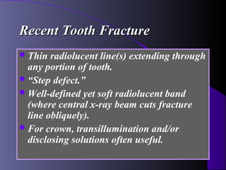 Recent Tooth Fracture
 Thin  radiolucent line(s) extending through
  any portion of tooth.
 “Step defect.”
 Well-defined yet soft radiolucent band
  (where central x-ray beam cuts fracture
  line obliquely).
 For crown, transillumination and/or
  disclosing solutions often useful.
 