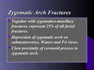 Zygomatic Arch Fractures
 Together   with zygomatico-maxillary
  fractures, represent 25% of all facial
  fractures.
 Depression of zygomatic arch on
  submentovertex, Waters and PA views.
 Close proximity of coronoid process to
  zygomatic arch.
 
