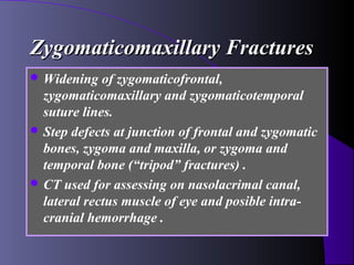 Zygomaticomaxillary Fractures
 Widening   of zygomaticofrontal,
  zygomaticomaxillary and zygomaticotemporal
  suture lines.
 Step defects at junction of frontal and zygomatic
  bones, zygoma and maxilla, or zygoma and
  temporal bone (“tripod” fractures) .
 CT used for assessing on nasolacrimal canal,
  lateral rectus muscle of eye and posible intra-
  cranial hemorrhage .
 