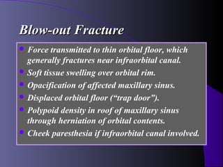 Blow-out Fracture
 Force   transmitted to thin orbital floor, which
  generally fractures near infraorbital canal.
 Soft tissue swelling over orbital rim.
 Opacification of affected maxillary sinus.
 Displaced orbital floor (“trap door”).
 Polypoid density in roof of maxillary sinus
  through herniation of orbital contents.
 Cheek paresthesia if infraorbital canal involved.
 