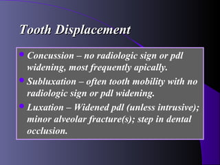 Tooth Displacement
 Concussion   – no radiologic sign or pdl
  widening, most frequently apically.
 Subluxation – often tooth mobility with no
  radiologic sign or pdl widening.
 Luxation – Widened pdl (unless intrusive);
  minor alveolar fracture(s); step in dental
  occlusion.
 