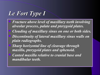 Le Fort Type I
 Fracture  above level of maxillary teeth involving
  alveolar process, palate and pterygoid plates.
 Clouding of maxillary sinus on one or both sides.
 Discontinuity of lateral maxillary sinus walls on
  plain radiographs.
 Sharp horizontal line of cleavage through
  maxilla, pterygoid plates and sphenoid.
 Canted maxilla relative to cranial base and
  mandibular teeth.
 