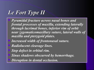 Le Fort Type II
 Pyramidal  fracture across nasal bones and
  frontal processes of maxilla, extending laterally
  through lacrimal bones, inferior rim of orbit
  near zygomaticomaxillary suture, lateral walls of
  maxilla and pterygoid plates.
 Increased width of frontonasal suture.
 Radiolucent cleavage lines.
 Step defect in orbital rim.
 Sinus shadows obscurred by hemorrhage.
 Disruption in dental occlusion.
 