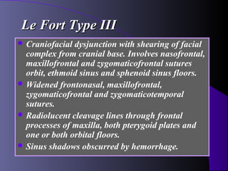 Le Fort Type III
 Craniofacial dysjunction with shearing of facial
  complex from cranial base. Involves nasofrontal,
  maxillofrontal and zygomaticofrontal sutures
  orbit, ethmoid sinus and sphenoid sinus floors.
 Widened frontonasal, maxillofrontal,
  zygomaticofrontal and zygomaticotemporal
  sutures.
 Radiolucent cleavage lines through frontal
  processes of maxilla, both pterygoid plates and
  one or both orbital floors.
 Sinus shadows obscurred by hemorrhage.
 