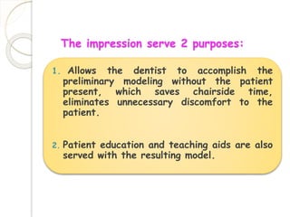 The impression serve 2 purposes: 
1. Allows the dentist to accomplish the 
preliminary modeling without the patient 
present, which saves chairside time, 
eliminates unnecessary discomfort to the 
patient. 
2. Patient education and teaching aids are also 
served with the resulting model. 
 