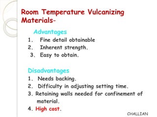 Room Temperature Vulcanizing 
Materials- 
Advantages 
1. Fine detail obtainable 
2. Inherent strength. 
3. Easy to obtain. 
Disadvantages 
1. Needs backing. 
2. Difficulty in adjusting setting time. 
3. Retaining walls needed for confinement of 
material. 
4. High cost. 
CHALLIAN 
 