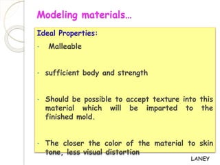 Modeling materials… 
Ideal Properties: 
• Malleable 
• sufficient body and strength 
• Should be possible to accept texture into this 
material which will be imparted to the 
finished mold. 
• The closer the color of the material to skin 
tone, less visual distortion 
LANEY 
 