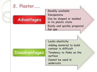 2. Plaster…… 
• Readily available 
• Inexpensive 
• Can be shaped or molded 
in its plastic state 
• Easily and quickly prepared 
for use 
Advantages 
• Lacks elasticity 
• Adding material to build 
contour is difficult 
• Tendency to flake on the 
surface 
• Cannot be used in 
undercuts 
Disadvantages 
 