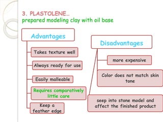 3. PLASTOLENE… 
prepared modeling clay with oil base 
Advantages 
Takes texture well 
Always ready for use 
Easily malleable 
Requires comparatively 
little care 
Keep a 
feather edge 
Disadvantages 
more expensive 
Color does not match skin 
tone 
seep into stone model and 
affect the finished product 
 