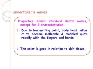 Undertaker’s waxes 
Properties similar standard dental waxes, 
except for 2 characteristics: 
1. Due to low melting point, body heat allow 
it to become malleable & modeled quite 
readily with the fingers and hands 
2. The color is good in relation to skin tissue. 
 