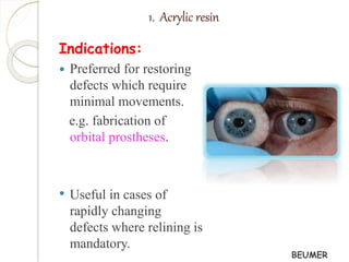 1. Acrylic resin 
Indications: 
 Preferred for restoring 
defects which require 
minimal movements. 
e.g. fabrication of 
orbital prostheses. 
• Useful in cases of 
rapidly changing 
defects where relining is 
mandatory. 
BEUMER 
 