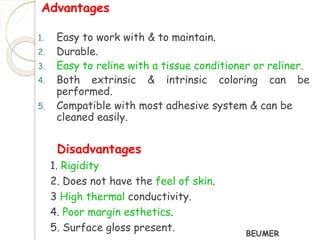Advantages 
1. Easy to work with & to maintain. 
2. Durable. 
3. Easy to reline with a tissue conditioner or reliner. 
4. Both extrinsic & intrinsic coloring can be 
performed. 
5. Compatible with most adhesive system & can be 
cleaned easily. 
Disadvantages 
1. Rigidity 
2. Does not have the feel of skin. 
3 High thermal conductivity. 
4. Poor margin esthetics. 
5. Surface gloss present. 
BEUMER 
 