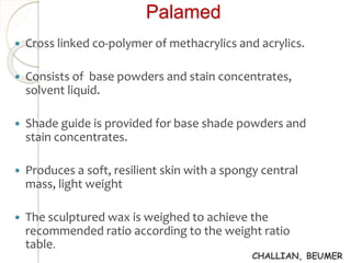 Palamed 
 Cross linked co-polymer of methacrylics and acrylics. 
 Consists of base powders and stain concentrates, 
solvent liquid. 
 Shade guide is provided for base shade powders and 
stain concentrates. 
 Produces a soft, resilient skin with a spongy central 
mass, light weight 
 The sculptured wax is weighed to achieve the 
recommended ratio according to the weight ratio 
table. 
CHALLIAN, BEUMER 
 