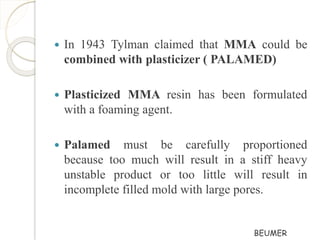  In 1943 Tylman claimed that MMA could be 
combined with plasticizer ( PALAMED) 
 Plasticized MMA resin has been formulated 
with a foaming agent. 
 Palamed must be carefully proportioned 
because too much will result in a stiff heavy 
unstable product or too little will result in 
incomplete filled mold with large pores. 
BEUMER 
 