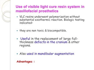 Use of visible light cure resin system in 
maxillofacial prosthetics 
 VLC resins underwent polymerization without 
substantial exothermic reaction. Biologic testing 
indicated– 
 they are non toxic & biocompatible. 
 Useful in the replacement of large full-thickness 
defects in the cranium & other 
regions. 
 Also used in mandibular augmentation 
Advantages : 
 