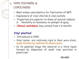 2. VINYL POLYMERS & 
COPOLYMERS 
 Most widely used plastics for fabrication of MFP 
 Copolymers of vinyl chloride & vinyl acetate 
 Properties are superior to those of natural rubbers 
in flexibility & resistance to sunlight & aging 
 Clinical usefulness may extend from 1-6 months 
Vinyl plastisol 
 Introduced in 1940. 
 Vinyl resins are relatively rigid in their pure state, 
made flexible by addition of plasticizers. 
 In its plastisol stage the material is a thick liquid 
formed by dispersion of small vinyl particles in 
plasticizer 
BEUMER 
 