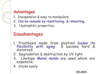 Advantages 
1. Inexpensive & easy to manipulate 
2. Can be remade by resoftening & reheating. 
3. Hydrophilic properties. 
Disadvantages 
1. Prosthesis made from plastisol looses its 
flexibility with aging & become hard & 
distorted. 
2. Degradation & destruction by UV light. 
3. Linotype Metal molds are used which are 
expensive. 
4. Stains easily 
BEUMER 
 