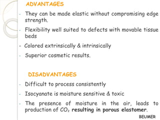 ADVANTAGES 
- They can be made elastic without compromising edge 
strength. 
- Flexibility well suited to defects with movable tissue 
beds 
- Colored extrinsically & intrinsically 
- Superior cosmetic results. 
DISADVANTAGES 
- Difficult to process consistently 
- Isocyanate is moisture sensitive & toxic 
- The presence of moisture in the air, leads to 
production of CO₂ resulting in porous elastomer. 
BEUMER 
 