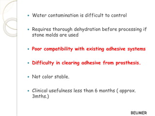  Water contamination is difficult to control 
 Requires thorough dehydration before processing if 
stone molds are used 
 Poor compatibility with existing adhesive systems 
 Difficulty in clearing adhesive from prosthesis. 
 Not color stable. 
 Clinical usefulness less than 6 months ( approx. 
3mths.) 
BEUMER 
 