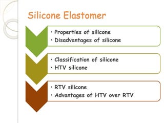 Silicone Elastomer 
• Properties of silicone 
• Disadvantages of silicone 
• Classification of silicone 
• HTV silicone 
• RTV silicone 
• Advantages of HTV over RTV 
 